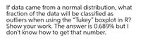 If data came from a normal distribution, what
fraction of the data will be classified as
outliers when using the "Tukey" boxplot in R?
Show your work. The answer is 0.689% but I
don't know how to get that number.
