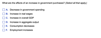 What are the effects of an increase in government purchases? (Select all that apply.)
A. Decrease in government spending
B. Increase in real wages
C. Increase in overall GDP
D. Increase in aggregate output
E. Consumption decreases
F. Employment increases