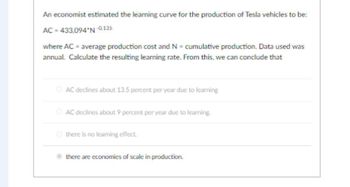 An economist estimated the learning curve for the production of Tesla vehicles to be:
AC = 433,094*N-0.135
where AC = average production cost and N = cumulative production. Data used was
annual. Calculate the resulting learning rate. From this, we can conclude that
ⒸAC declines about 13.5 percent per year due to learning
ⒸAC declines about 9 percent per year due to learning.
Ⓒ there is no learning effect.
there are economies of scale in production.