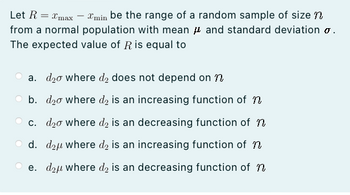 Let R = xmax - min be the range of a random sample of size n
from a normal population with mean and standard deviation .
The expected value of R is equal to
a. d₂o where d₂ does not depend on n
b. d₂o where do is an increasing function of n
c. d₂o where d₂ is an decreasing function of n
Od. d₂u where do is an increasing function of n
e. d₂ where d₂ is an decreasing function of n