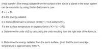 (Heat transfer) The energy radiated from the surface of the sun or a planet in the solar system can be calculated by using Stefan-Boltzmann’s Law:

\[E = \sigma \times T^4\]

- \(E\) is the energy radiated.
- \(\sigma\) is Stefan-Boltzmann’s constant \((5.6697 \times 10^{-8} \text{ watts/m}^2\text{K}^4)\).
- \(T\) is the surface temperature in degrees Kelvin (\(^\circ\text{K} = ^\circ\text{C} + 273\)).

a. Determine the units of \(E\) by calculating the units resulting from the right side of the formula.

b. Determine the energy radiated from the sun’s surface, given that the sun’s average temperature is approximately 6000°K.