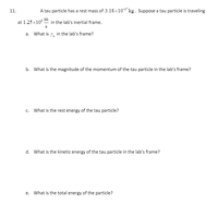 11.
A tau particle has a rest mass of 3.18×10-2"kg. Suppose a tau particle is traveling
at 1.25 x10° in the lab's inertial frame.
S
a. What is 7, in the lab's frame?
b. What is the magnitude of the momentum of the tau particle in the lab's frame?
c. What is the rest energy of the tau particle?
d. What is the kinetic energy of the tau particle in the lab's frame?
e. What is the total energy of the particle?
