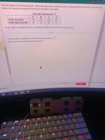 Use the data in the following table, which lists drive-thru order accuracy at popular fast food chains. Assume that
orders are randomly selected from those included in the table.
tcrunch
esc
tab
Order Accurate
Order Not Accurate
If one order is selected, find the probability of getting an order that is not accurate.
caps
1!
Q
A
The probability of getting an order that is not accurate is
(Round to three decimal places as needed.).
2@
W
3 #
S
E
Drive-thru Restaurant
C
234
38
4$
D
A
340
36
R
8.8
6 A
78
5%
B
280
53
F
V
G
B
H
(...)
U
8*
N
D
144
19
M
K
Time Remaining: 00:37:51
0
8.8
L
P
#
/?
Next
f
emmar
wak
B
C
Use | Privacy Po