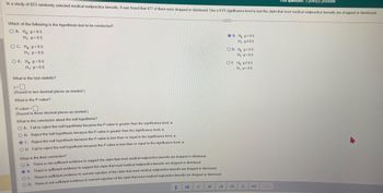 **Educational Content on Hypothesis Testing in Medical Malpractice Lawsuits**

In a study of 823 randomly selected medical malpractice lawsuits, it was found that 477 of them were dropped or dismissed. Use a 0.01 significance level to test the claim that most medical malpractice lawsuits are dropped or dismissed.

**Hypothesis Test Selection**

Which of the following is the hypothesis test to be conducted?
- A. \( H_0: p = 0.5 \)
  \( H_1: p > 0.5 \)
- B. \( H_0: p = 0.5 \)
  \( H_1: p \neq 0.5 \)
- C. \( H_0: p = 0.5 \)
  \( H_1: p < 0.5 \)
- D. \( H_0: p > 0.5 \)
  \( H_1: p = 0.5 \)
- E. \( H_0: p < 0.5 \)
  \( H_1: p = 0.5 \)
- F. \( H_0: p \neq 0.5 \)
  \( H_1: p = 0.5 \)

**Test Statistic Calculation**

What is the test statistic?
\[ z = \square \]
(Round to two decimal places as needed.)

**P-value Calculation**

What is the P-value?
\[ \text{P-value} = \square \]
(Round to three decimal places as needed.)

**Conclusion on Null Hypothesis**

What is the conclusion about the null hypothesis?
- O A. Fail to reject the null hypothesis because the P-value is greater than the significance level, \(\alpha\).
- O B. Reject the null hypothesis because the P-value is greater than the significance level, \(\alpha\).
- O C. Reject the null hypothesis because the P-value is less than or equal to the significance level, \(\alpha\).
- O D. Fail to reject the null hypothesis because the P-value is less than or equal to the significance level, \(\alpha\).

**Final Conclusion**

What is the final conclusion?
- O A. There is not sufficient evidence to support the claim that most medical malpractice lawsuits are dropped or dismissed.
- O B. There is sufficient evidence to support the claim that most medical malpractice lawsuits are dropped or dismissed.
- O C