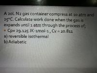 A 20L N2 gas container compress at 1o atm and
25°C. Calculate work done when the gas is
expands until 1 atm through the process of;
Cp= 29.125 JK-ımol-1, Cv = 20.811
a) reversible isothermal
b) Adiabatic
