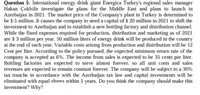 Question 5: International energy drink giant Energica Turkey's regional sales manager
Hakan Çokbilir investigate the plans for the Middle East and plans to launch in
Azerbaijan in 2021. The market price of the Company's plant in Turkey is determined to
be $ 5 million. It causes the company to need a capital of $ 20 million in 2021 to shift the
investment to Azerbaijan and to establish a new bottling factory and distribution channel.
While the fixed expenses required for production, distribution and marketing as of 2021
are $ 3 million per year, 50 million liters of energy drink will be produced in the country
at the end of each year. Variable costs arising from production and distribution will be 12
Cent per liter. According to the policy pursued, the expected minimum return rate of the
company is accepted as 6%. The income from sales is expected to be 35 cents per liter.
Bottling factories are expected to serve almost forever, so all unit costs and sales
revenues are expected to remain constant forever. The company will be subject to a 30%
tax tranche in accordance with the Azerbaijan tax law and capital investments will be
eliminated with equal shares within 5 years. Do you think the company should make this
investment? Why?
