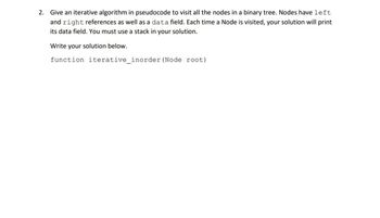 ### Iterative In-Order Traversal of a Binary Tree

When working with binary trees, an efficient way to visit all nodes is through an iterative in-order traversal algorithm. This method involves using a stack to manage node visits without relying on recursion. The nodes in the binary tree have `left` and `right` references, as well as a `data` field. Each time a node is visited, the algorithm will print its `data` field.

Below is the pseudocode for the iterative in-order traversal:

```plaintext
function iterative_inorder(Node root)
```

#### Key Points
- **Objective**: Visit each node of the binary tree in in-order sequence (Left, Root, Right) using an iterative approach.
- **Components**:
  - **Nodes**: Each has `left`, `right`, and `data` fields.
  - **Stack**: Used to keep track of nodes during traversal.
- **Output**: Prints the `data` field of each visited node.

The function starts at the root node and processes all nodes by traversing leftmost down to leaf nodes, then moving back up and across the tree.