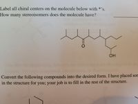 Label all chiral centers on the molecule below with *»
S.
How many stereoisomers does the molecule have?
OH
Convert the following compounds into the desired form. I have placed son
in the structure for you; your job is to fill in the rest of the structure.
