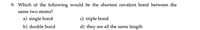 9. Which of the following would be the shortest covalent bond between the
same two atoms?
a) single bond
c) triple bond
b) double bond
d) they are all the same length
