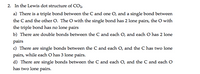 2. In the Lewis dot structure of CO,
a) There is a triple bond between the C and one O, and a single bond between
the C and the other O. The O with the single bond has 2 lone pairs, the O with
the triple bond has no lone pairs
b) There are double bonds between the C and each O, and each O has 2 lone
pairs
c) There are single bonds between the C and each O, and the C has two lone
pairs, while each O has 3 lone pairs.
d) There are single bonds between the C and each O, and the C and each O
has two lone pairs.
