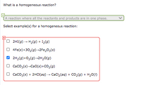 What is a homogeneous reaction?
A reaction where all the reactants and products are in one phase.
Select example(s) for a homogeneous reaction:
2HI(g) - H2(g) + I2(g)
4Fe(s)+30,(9)-2Fe,03(s)
2H2(9)+02(9)-2H20(g)
O Caco3(s)-Cao(s)+CO2(g)
O Caco3(s) + 2HCI(aq) - CaCl2(ag) + CO2(9) + H20()
