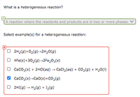 What is a heterogeneous reaction?
A reaction where the reactants and products are in two or more phases. V
Select example(s) for a heterogeneous reaction:
O 2H2(9)+02(9)-2H20(g)
O 4Fe(s)+302(9)-2Fe,03(s)
O Caco;(s) + 2HCI(aq) – Cacl,(ag) + Co2(g) + H20()
V Caco;(s)-Ca0(s) +CO2(9)
O 2HI(9) - H2(g) + I2(9)
