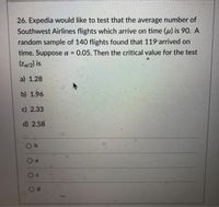 26. Expedia would like to test that the average number of
Southwest Airlines flights which arrive on time (u) is 90. A
random sample of 140 flights found that 119 arrived on
time. Suppose a = 0.05. Then the critical value for the test
%3D
(Za/2) is
a) 1.28
b) 1.96
c) 2.33
d) 2.58
O b
O a
Oc
