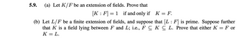 **5.9.**

(a) Let \( K/F \) be an extension of fields. Prove that
\[
[K : F] = 1 \quad \text{if and only if} \quad K = F.
\]

(b) Let \( L/F \) be a finite extension of fields, and suppose that \([L : F]\) is prime. Suppose further that \( K \) is a field lying between \( F \) and \( L \); i.e., \( F \subseteq K \subseteq L \). Prove that either \( K = F \) or \( K = L \).