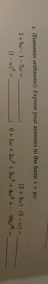 2. (Eisenstein arithmetic): Express your answers in the form x + yw.
2+5w -1-7w =
(2+3w) (5 – w) =
(1 – w)5 =
;0+1w +2w? + 3w3 +4w4 +. .99w99
%3D
