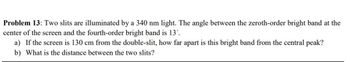 Problem 13: Two slits are illuminated by a 340 nm light. The angle between the zeroth-order bright band at the
center of the screen and the fourth-order bright band is 13º.
a) If the screen is 130 cm from the double-slit, how far apart is this bright band from the central peak?
b) What is the distance between the two slits?