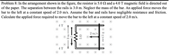 Problem 8: In the arrangement shown in the figure, the resistor is 5.0 2 and a 4.0 T magnetic field is directed out
of the paper. The separation between the rails is 3.0 m. Neglect the mass of the bar. An applied force moves the
bar to the left at a constant speed of 2.0 m/s. Assume the bar and rails have negligible resistance and friction.
Calculate the applied force required to move the bar to the left at a constant speed of 2.0 m/s.
4 T
4 T
5Ω
O
2 m/s
O
Om<lg O
O
O
O