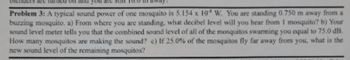 are
Problem 3: A typical sound power of one mosquito is 5.154 x 10 W, You are standing 0.750 m away from a
buzzing mosquito. a) From where you are standing, what decibel level will you hear from 1 mosquito? b) Your
sound level meter tells you that the combined sound level of all of the mosquitos swarming you equal to 75.0 dB.
How many mosquitos are making the sound? c) If 25.0% of the mosquitos fly far away from you, what is the
new sound level of the remaining mosquitos?
