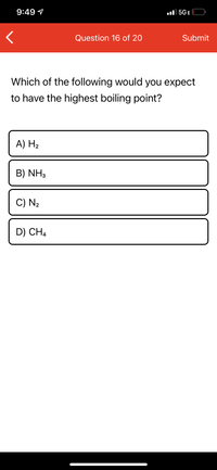 9:49 1
ll 5GE
Question 16 of 20
Submit
Which of the following would you expect
to have the highest boiling point?
A) H2
B) NH3
C) N2
D) CH4
