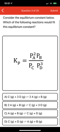 10:01 1
Question 3 of 25
Submit
Consider the equilibrium constant below.
Which of the following reactions would fit
this equilibrium constant?
Кр
P. P3
D
A) C (g) + 3 D (g) =2 A (g) + B (g)
B) 2 A (g) + B (g) =C (g) + 3D (g)
C) A (g) + B (g) =C (g) + D (g)
D) C (g) + D (g) = A (g) + B (g)
