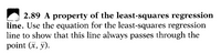 2.89 A property of the least-squares regression
line. Use the equation for the least-squares regression
line to show that this line always passes through the
point (x, y).
