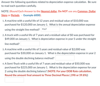 **Depreciation Expense Calculation Practice**

Answer the following questions related to depreciation expense calculation. Be sure to read each question carefully.

**NOTE:** (Round Each Answer to the **Nearest dollar**, Do **NOT** use any **Commas, Dollar Signs** or **Periods**. -  Example 6000).

1. A machine with a useful life of 12 years and residual value of $10,000 was purchased for $120,000 on January 1. What is the annual depreciation expense using the straight line method? 
   - _Answer: 9167_

2. A truck with a useful life of 7 years and a residual value of $0 was purchased for $49,000 on January 1. What is depreciation expense in year 5 under the straight line method? 
   - _Answer:_

3. A machine with a useful life of 5 years and residual value of $2,000 was purchased for $30,000 on January 1. What is the depreciation expense in year 2 using the double declining balance method? 
   - _Answer:_

4. A Semi-Truck with a useful life of 7 years and residual value of $50,000 was purchased for $225,000 on January 1. What is the depreciation expense for year 2 using the double declining balance? 
   - _NOTE: For your DDB Rate calculation, Round the amount final amount to Three Decimal Places (.398 or 39.8%)._
   - _Answer:_