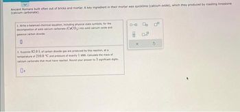 Ancient Romans built often out of bricks and mortar. A key ingredient in their mortar was quicklime (calcium oxide), which they produced by roasting limestone
(calcium carbonate).
1. Write a balanced chemical equation, including physical state symbols, for the
decomposition of solid calcium carbonate (CaCO3) into solid calcium oxide and
gaseous carbon dioxide.
0
2. Suppose 82.0 L of carbon dioxide gas are produced by this reaction, at a
temperature of 210.0 "C and pressure of exactly 1 atm. Calculate the mass of
calcium carbonate that must have reacted. Round your answer to 3 significant digits.
0-0
G