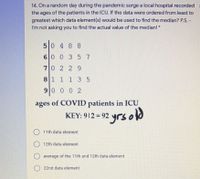 14. On a random day during the pandemic surge a local hospital recorded :
the ages of the patients in the ICU. If the data were ordered from least to
greatest which data element(s) would be used to find the median? P.S. -
I'm not asking you to find the actual value of the median! *
50 4 8 8
60 0 357
70 2 29
81 1 1 3 5
90 0 0 2
ages of COVID patients in ICU
yrs old
KEY: 912 = 92
11th data element
12th data element
average of the 11th and 12th data element
22nd data element

