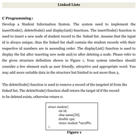 Linked Lists
C Programming :
Develop a Student Information System. The system need to implement the
insertNode(), deleteNode() and displayList() functions. The insertNode() function is
used to insert a new node of student record to the linked list. Assume that the input
id is always unique, thus the linked list shall contain the student records with their
respective id numbers are in ascending order. The displayList() function is used to
display the list after inserting new node and/or after deleting a node. Please refer to
the given structure definition shown in Figure 1, Your system interface should
consider a few element such as user friendly, attractive and appropriate word. You
may add more suitable data in the structure but limited to not more than 3.
The deleteNode() function is used to remove a record of the targeted id from the
linked list. The deleteNode() function shall return the target id if the record
to be deleted exists, otherwise return o.
struct student{
int id;
char name[20];
double cpa;
struct student *nextPtr;
};
Figure 1
