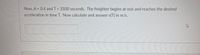 Now, A = 0.4 and T = 3500 seconds. The freighter begins at rest and reaches the desired
acceleration in time T. Now calculate and answer v(T) in m/s.
%3D

