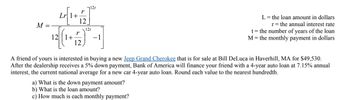 M
=
Lr 1+
r
r
12
12t
12t
12 [(1+157) -]
L = the loan amount in dollars
r = the annual interest rate
t = the number of years of the loan
M = the monthly payment in dollars
A friend of yours is interested in buying a new Jeep Grand Cherokee that is for sale at Bill DeLuca in Haverhill, MA for $49,530.
After the dealership receives a 5% down payment, Bank of America will finance your friend with a 4-year auto loan at 7.15% annual
interest, the current national average for a new car 4-year auto loan. Round each value to the nearest hundredth.
a) What is the down payment amount?
b) What is the loan amount?
c) How much is each monthly payment?