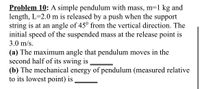 Problem 10: A simple pendulum with mass, m=1 kg and
length, L=2.0 m is released by a push when the support
string is at an angle of 45° from the vertical direction. The
initial speed of the suspended mass at the release point is
3.0 m/s.
(a) The maximum angle that pendulum moves in the
second half of its swing is
(b) The mechanical energy of pendulum (measured relative
to its lowest point) is
