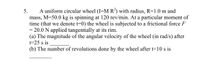 A uniform circular wheel (I=M R?) with radius, R=1.0 m and
mass, M=50.0 kg is spinning at 120 rev/min. At a particular moment of
time (that we denote t=0) the wheel is subjected to a frictional force F
= 20.0 N applied tangentially at its rim.
(a) The magnitude of the angular velocity of the wheel (in rad/s) after
t=25 s is
5.
%3D
(b) The number of revolutions done by the wheel after t=10 s is
