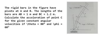 The rigid bars in the figure have
pivots at A and B. The lengths of the
bars are AB = 1 m and BC = 1.2 m.
Calculate the acceleration of point C
for the given constant angular
velocities if \theta = 80° and \phi =
60°
4BC=0.8 rad/s
A
AB=0.5 rad/s