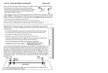 Lab #4: Telescope Optics (continued)
Page 5 of 6
Make a refracting telescope using the lenses in the white envelopes on the lab table as follows:
• Carefully insert the thin lens in one of the lens holders.
Alternatively, you may hold it securely between your fingers
as shown in the figure at right. Insert the thick lens into
a lens holder or hold it securely.
THICK
LENS
• Align the lenses so that you can look through both in the direction of the paper on the wall
labeled "NORTH". While keeping the thick lens close to your eye, move the thin lens slowly
toward or away from the thick lens. At some point, the word "NORTH" should come into focus.
1) Is the image you see upside down & reversed?,
2) Is the size of the image larger than what you see with the naked eye?
3) Do you notice anything peculiar around the edges of the letters and paper?
Complete the chart on the next page. Your instructor will distribute concave mirrors
and binoculars. A Newtonian reflecting telescope is located in the northwest corner
of the lab room.
• To measure the diameter, place the lens or concave mirror on the ruler at right.
Use a meter stick to measure the diameter of the Newtonian telescope's tube.
• To compute the radius, divide the diameter by two.
• To find the area, square the radius and multiply it by J (~3.14).
• To find the Light Gathering Power (LGP) as eye area equivalents, divide the area
of the lens or mirror by the area of the lens of the human eye.
• To find the Resolving Power (RP), use the following relationship:
Resolving power of lens or mirror in degrees =
Diameter of eye's lens in cm x 0.02⁰
Diameter of lens or mirror in cm
• To measure the focal lengths of the lenses, mount them in the optical bench as
shown in the diagram below and adjust the screen until a focused image appears on
the screen. The distance between the screen and lens is the focal length. Note: Keep
the light source as far from the lens as possible. You can also use light from a source
outside such as reflected light from a distant building or from a streetlight. For the
concave mirror, reflect the light back to its source and find the point where the light
is brought to a focus. Use a meter stick to measure the length of the Newtonian
telescope's tube.
screen
lens in
holder
light
source
THIN
LENS
optical bench
To find the Magnifying Power (MP), divide the focal length of the objective lens or
mirror by the focal length of the eyepiece.
centimeters
O
N
لا
00
10