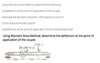 Using Moment Area Method, determine the following:
(a)deflection at the point of application of the couple.
(b)tangential deviation of point C with respect to point A
(c)the slope at the left support
(d)deflection at the point of application of the concentrated load
Uusing Moment Area Method, determine the deflection at the point of
application of the couple.
1200 N
M=800 N.m
-2m-
-2m
Im
