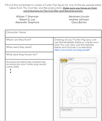 Fill out this worksheet to create a Funko Pop figure for one of the key people listed
below from The Civil War and Reconstruction. Make sure you focus on their
contributions to The Civil War and Reconstruction.
William T. Sherman
Robert E. Lee
Alexander Stephens
Character Name:
Where are they from?
When were they alive?
What were they known for?
Accessories (describe at least two
accessories your funko pop would
come with)
Abraham Lincoln
Andrew Johnson
Clara Barton
Drawing of your Funko Pop (you can
use the template below or create your
own) You can also use the website
below and include a screenshot:
https://www.funko.com/pop-yourself
CHARACTER NAME