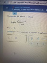 A https://www-awu.aleks.com/alekscgi/x/l.
O GRAPHS AND FUNCTIONS
Evaluating a rational function: Problem type 2
The functionh is defined as follows.
x+9x+18
h(x) =
x2-64
Find h (-8).
Simplify your answer as much as possible. If applicable
(-8) = [|
음 마블 Undefned
II
