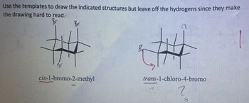 Use the templates to draw the indicated structures but leave off the hydrogens since they make
the drawing hard to read.
Br
Br
Br
cis-1-bromo-2-methyl
B
trans-1-chloro-4-bromo
7