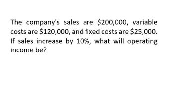 The company's sales are $200,000, variable
costs are $120,000, and fixed costs are $25,000.
If sales increase by 10%, what will operating
income be?