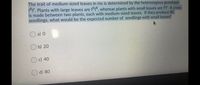 The trait of medium-sized leaves in iris is determined by the heterozygous genotype
TRir. Plants with large leaves are IRIR, whereas plants with small leaves are l'I A cross
is made between two plants, each with medium-sized leaves. If they produce 80
seedlings, what would be the expected number of seedlings with small leaves?
O a) 0
O b) 20
Oc) 40
d) 80
