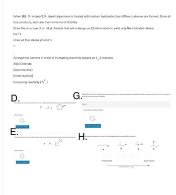 When (R)-3-bromo-2, 3-dimethylpentane is treated with sodium hydroxide, four different alkenes are formed. Draw all
four products, and rank them in terms of stability.
Draw the structure of an alkyl chloride that will undergo an E2 elimination to yield only the indicated alkene.
Part 1
Draw all four alkene products:
Arrange the isomers in order of increasing reactivity toward an S 2 reaction.
Alkyl Chloride:
(least reactive)
(most reactive)
Increasing reactivity (N²)
D.
G.
Draw the structure of an alkyl chloride that will undergo an £2 elimination to yield only the indicated alkene.
?
2
When (R)-3-bromo-2,3-dimethylpentane is treated with sodium hydroxide, four different alkenes are formed. Draw all four products.
and rank them in terms of stability.
Part 1
Draw all four alkene products:
Alkyl Chloride
Draw Your Solution
E.
Draw Your Solution
Draw the structure of an alkyl chloride that will undergo an E2 elimination to yield only the indicated alkene
Arrange the isomers in order of increasing reactivity toward an S2 reaction.
H.
Br
Alkyl Chloride
Drow Your Solution
?
(least reactive)
Increasing reactivity()
Br
Br
(most reactive)