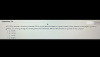 Question 24
Save A
A 0.250 g sample containing cyanide (26.02 g/mol) was dissolved in a given solvent. After addition of the AgNO 3 (169.87
g/mol), a 0.0125 g of ABCN (133.89 g/mol) was obtained. What is the percent of cyanide in the sample?
O a. 7.64%
O b.1.91%
Oc. 19.5%
d.9.72%
