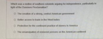 Which was a molive of southern colonists arguing for independence, particularly in
light of the Dunmore Proclamation?
The creation of a strong, central American government
Better access to trade in the West Indies
Protection for the continued practice of slavery in America
The emancipation of enslaved persons on the American continent