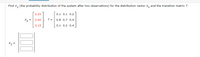 Find X, (the probability distribution of the system after two observations) for the distribution vector x, and the transition matrix T.
0.25
0.1 0.1 0.2
Xo =
0.60 , T=
0.8 0.7 0.4
0.15
0.1 0.2 0.4
X2 =
