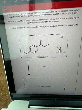 C
i
Curved arrows are used to illustrate the flow of electrons. Using the provided starting structure,
draw the curved electron-pushing arrows for the following reaction or mechanistic step(s).
Be sure to account for all bond-breaking and bond-making steps. Then draw any missing organic
intermediates or products for this reaction.
Include all lone pairs in the structures. Ignore inorganic byproducts, counterions, and solvents.
Na
:0:
H
Select to Add Arrows,
NaBH4
Select to Draw Intermediate
H