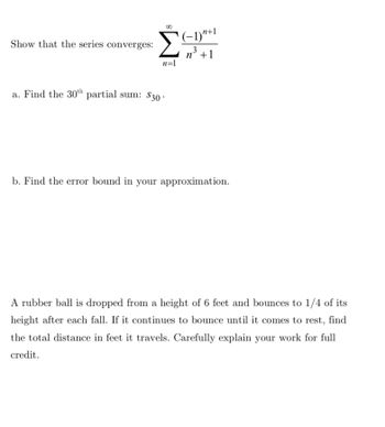 Show that the series converges:
Σ
(-1)+1
3
n° +1
n=1
a. Find the 30th partial sum: $30.
b. Find the error bound in your approximation.
A rubber ball is dropped from a height of 6 feet and bounces to 1/4 of its
height after each fall. If it continues to bounce until it comes to rest, find
the total distance in feet it travels. Carefully explain your work for full
credit.