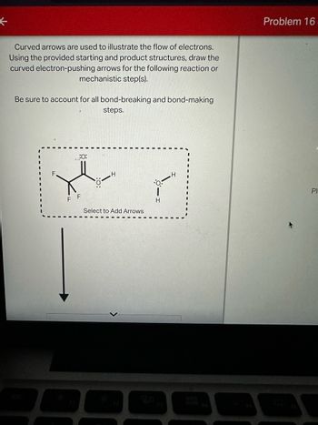 ←
Curved arrows are used to illustrate the flow of electrons.
Using the provided starting and product structures, draw the
curved electron-pushing arrows for the following reaction or
mechanistic step(s).
Be sure to account for all bond-breaking and bond-making
steps.
F
F
:0:
Select to Add Arrows
12
H
H
60
DDB
DOD
Problem 16
Pl