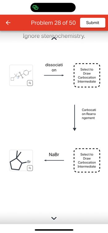 ### Problem 28 of 50

#### Instructions:
- **Ignore stereochemistry.**

#### Reaction Process:

1. **Dissociation:**
   - A chemical structure is shown on the left, indicating a molecular compound undergoing dissociation. 
   - The dissociation leads to an empty box with "Select to Draw Carbocation Intermediate," where the user is expected to draw the carbocation intermediate formed after dissociation.

2. **Carbocation Rearrangement:**
   - The carbocation formed from the dissociation undergoes rearrangement. A downward arrow indicates this step.
   - Another empty box with "Select to Draw Carbocation Intermediate" prompts the user to sketch the rearranged carbocation intermediate.

3. **Final Reaction:**
   - After rearrangement, a reaction with NaBr is indicated by a leftward arrow pointing to the final chemical structure which includes a bromide.
   - The final product shows a cyclopentane structure with a bromine atom attached.

#### Visual Elements:
- Users are required to identify and draw carbocation intermediates at two stages.

This exercise helps in understanding reaction mechanisms involving carbocations and their rearrangements.