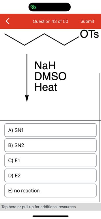 <
A) SN1
B) SN2
C) E1
D) E2
Question 43 of 50
NaH
DMSO
Heat
E) no reaction
Tap here or pull up for additional resources
Submit
OTS